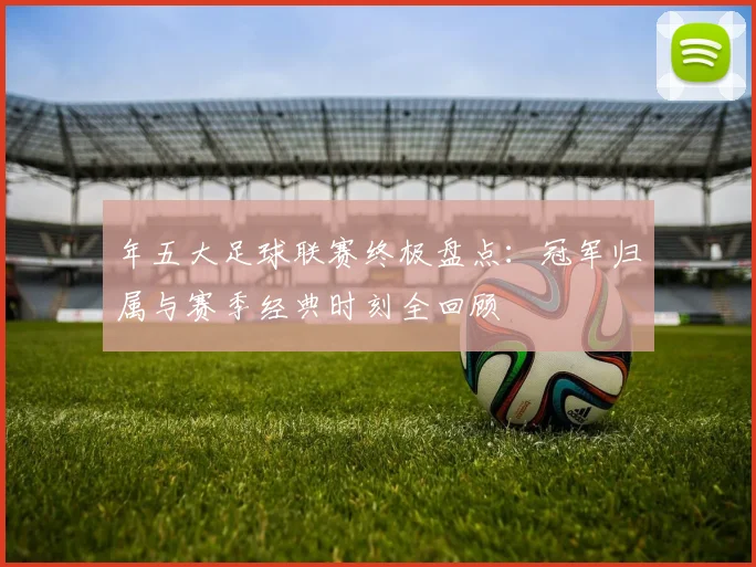 年五大足球联赛终极盘点：冠军归属与赛季经典时刻全回顾