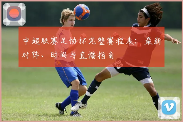 中超联赛足协杯完整赛程表:最新对阵、时间与直播指南