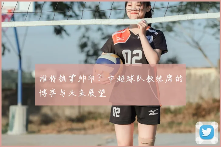 谁将执掌帅印?中超球队教练席的博弈与未来展望