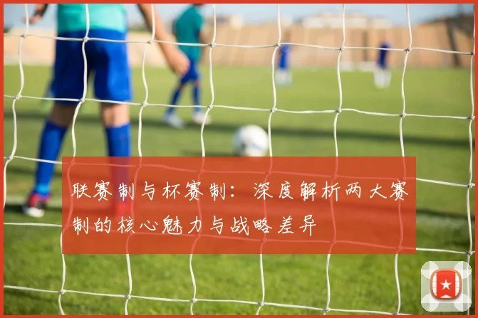 联赛制与杯赛制：深度解析两大赛制的核心魅力与战略差异