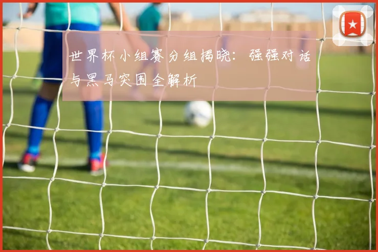 世界杯小组赛分组揭晓：强强对话与黑马突围全解析