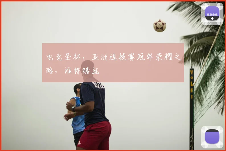 电竞圣杯，亚洲选拔赛冠军荣耀之路，谁将铸就