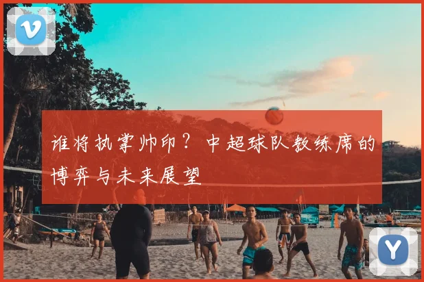 谁将执掌帅印?中超球队教练席的博弈与未来展望